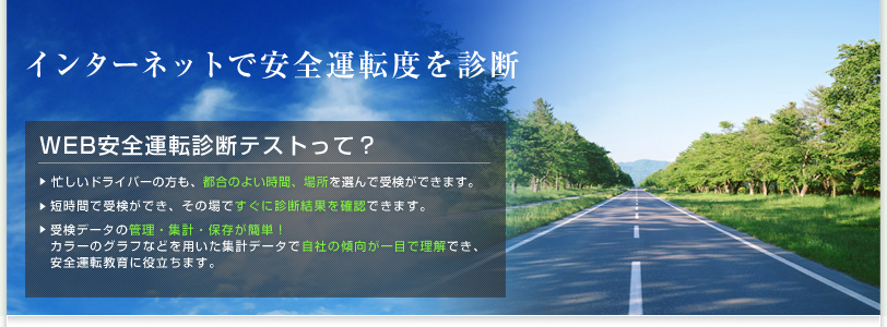 インターネットで安全運転度を診断 WEB安全運転診断テストって？　・忙しいドライバーの方も、都合のよい時間、場所を選んで受検ができます。　・短時間で受検ができ、その場ですぐに診断結果を確認できます。　・受検データの管理・集計・保存が簡単！カラーのグラフなどを用いた集計データで自社の傾向が一目で理解でき、安全運転教育に役立ちます。